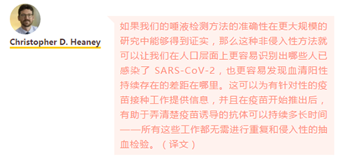 如果我们的唾液检测方法的准确性在更大规模的研究中能够得到证实，那么这种非侵入性方法就可以让我们在人口层面上更容易识别出哪些人已感染了 SARS-CoV-2，也更容易发现血清阳性持续存在的差距在哪里。